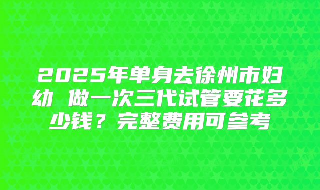 2025年单身去徐州市妇幼 做一次三代试管要花多少钱？完整费用可参考