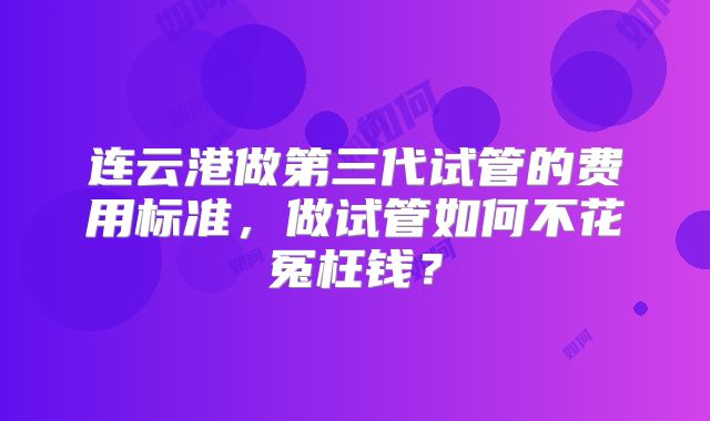 连云港做第三代试管的费用标准，做试管如何不花冤枉钱？