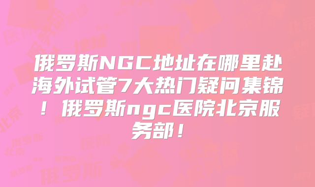 俄罗斯NGC地址在哪里赴海外试管7大热门疑问集锦！俄罗斯ngc医院北京服务部！