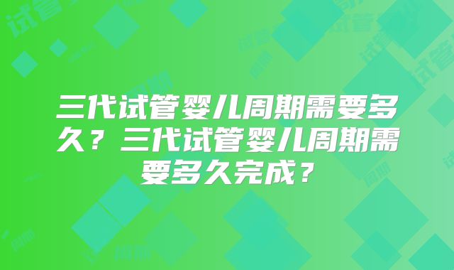 三代试管婴儿周期需要多久?三代试管婴儿周期需要多久完成?