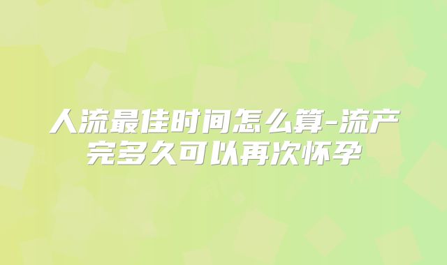 人流最佳时间怎么算-流产完多久可以再次怀孕