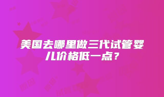 美国去哪里做三代试管婴儿价格低一点？