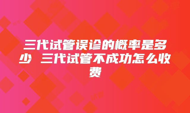 三代试管误诊的概率是多少 三代试管不成功怎么收费