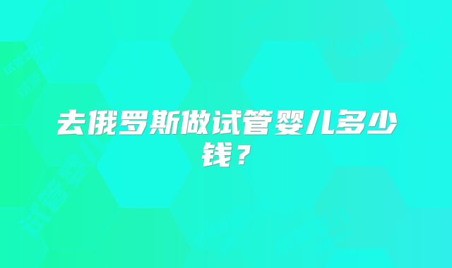 去俄罗斯做试管婴儿多少钱？