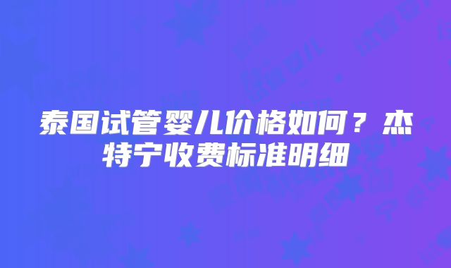 泰国试管婴儿价格如何？杰特宁收费标准明细