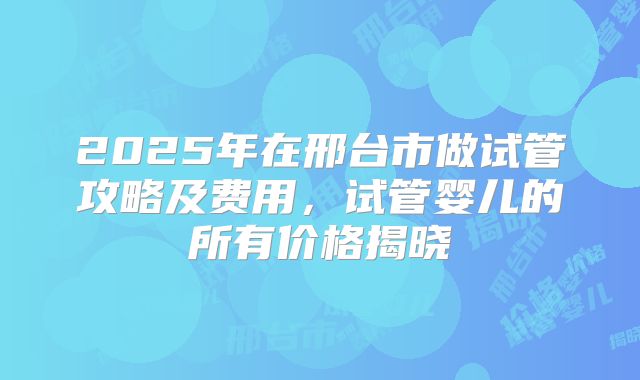 2025年在邢台市做试管攻略及费用，试管婴儿的所有价格揭晓