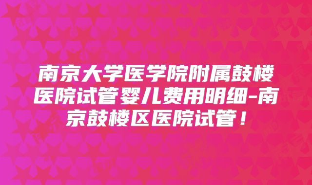 南京大学医学院附属鼓楼医院试管婴儿费用明细-南京鼓楼区医院试管!