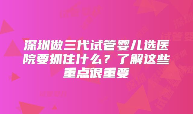 深圳做三代试管婴儿选医院要抓住什么?了解这些重点很重要