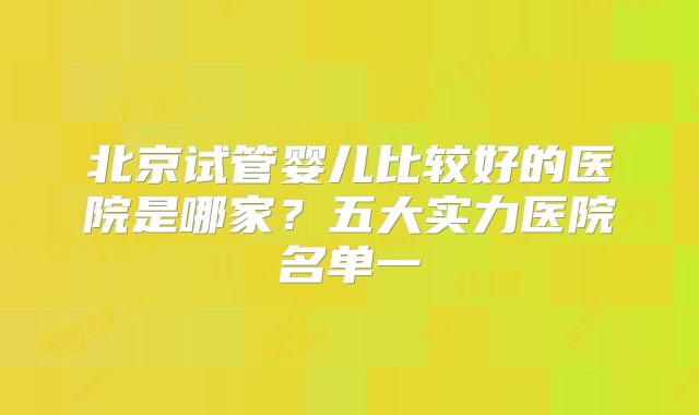 北京试管婴儿比较好的医院是哪家？五大实力医院名单一