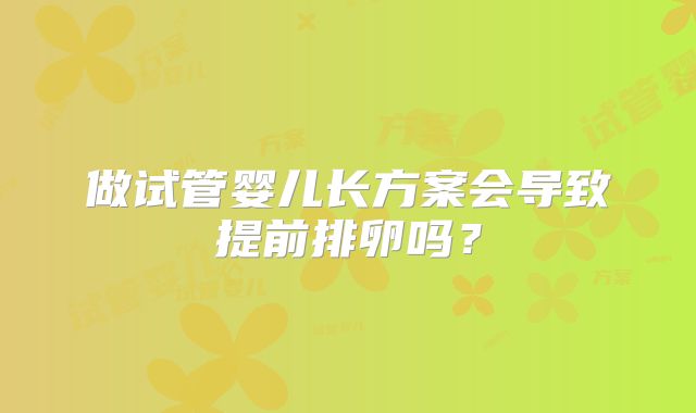做试管婴儿长方案会导致提前排卵吗?