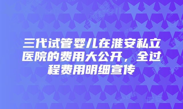 三代试管婴儿在淮安私立医院的费用大公开，全过程费用明细宣传