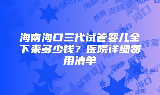 海南海口三代试管婴儿全下来多少钱？医院详细费用清单