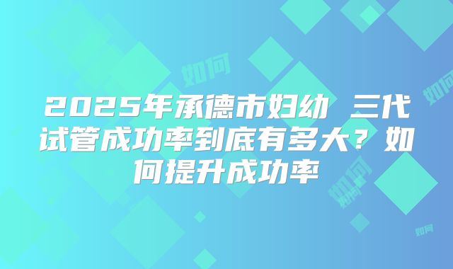 2025年承德市妇幼 三代试管成功率到底有多大?如何提升成功率
