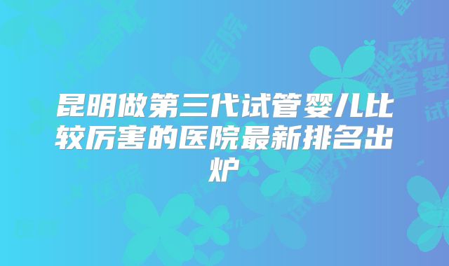 昆明做第三代试管婴儿比较厉害的医院最新排名出炉