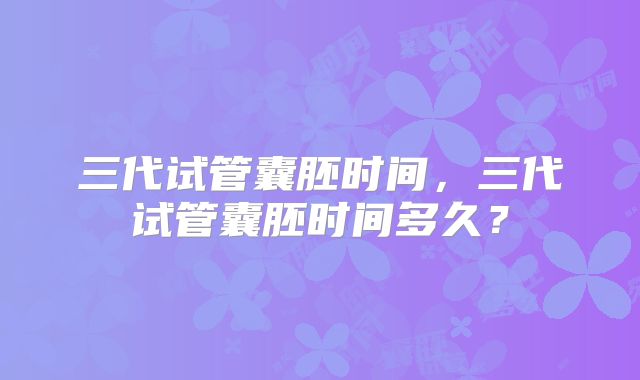 三代试管囊胚时间，三代试管囊胚时间多久？