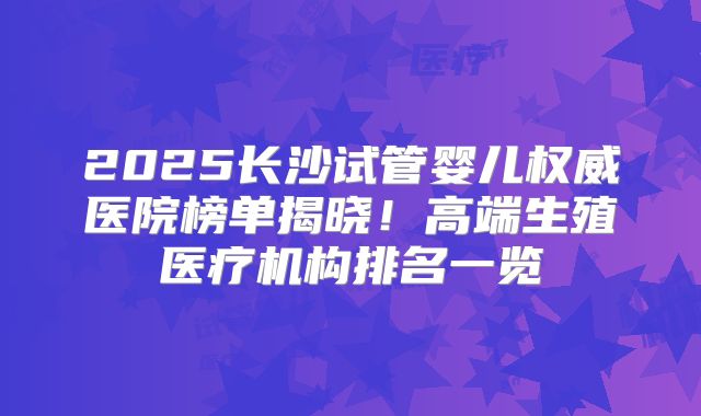 2025长沙试管婴儿权威医院榜单揭晓！高端生殖医疗机构排名一览