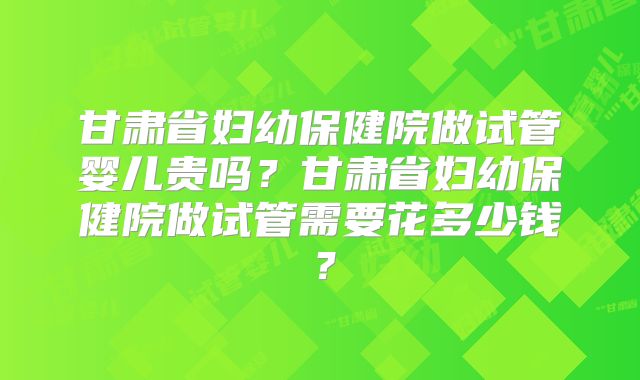 甘肃省妇幼保健院做试管婴儿贵吗?甘肃省妇幼保健院做试管需要花多少钱?