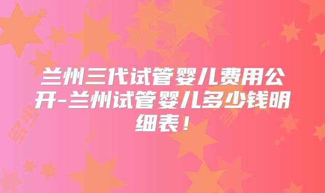 兰州三代试管婴儿费用公开-兰州试管婴儿多少钱明细表！