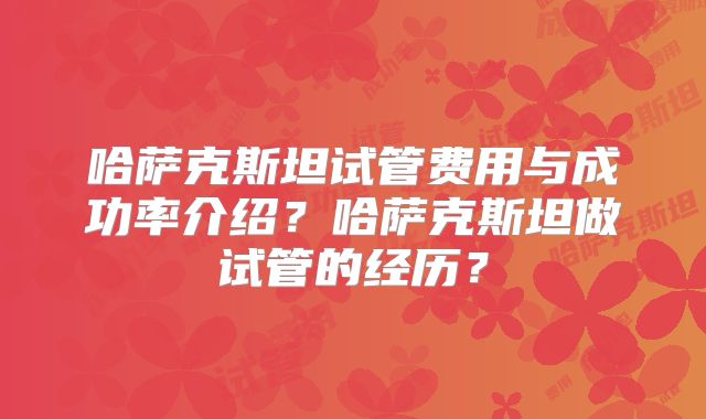 哈萨克斯坦试管费用与成功率介绍？哈萨克斯坦做试管的经历？