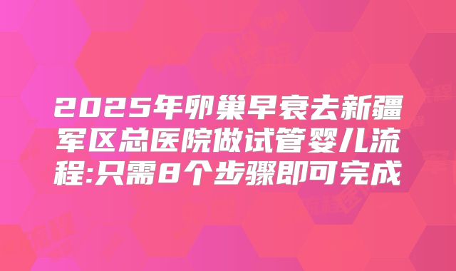 2025年卵巢早衰去新疆军区总医院做试管婴儿流程:只需8个步骤即可完成