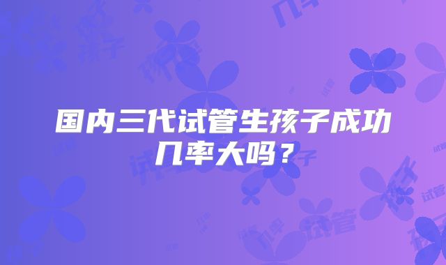 国内三代试管生孩子成功几率大吗?