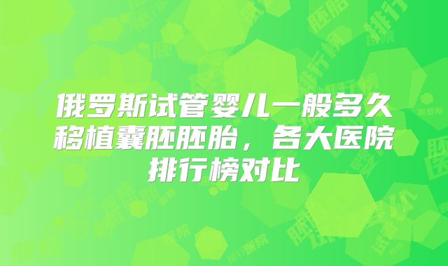 俄罗斯试管婴儿一般多久移植囊胚胚胎,各大医院排行榜对比