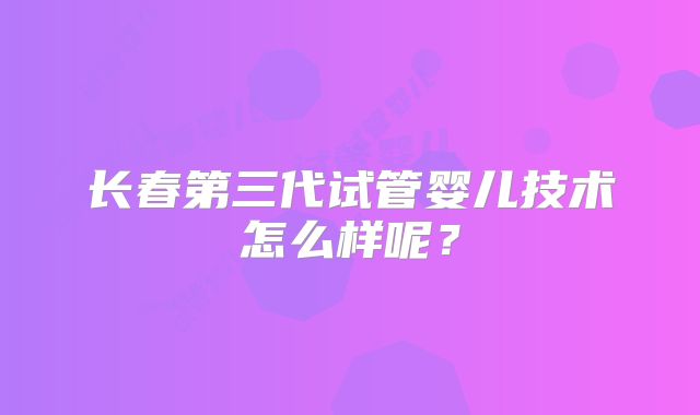 长春第三代试管婴儿技术怎么样呢?