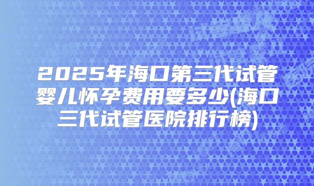 2025年海口第三代试管婴儿怀孕费用要多少(海口三代试管医院排行榜)