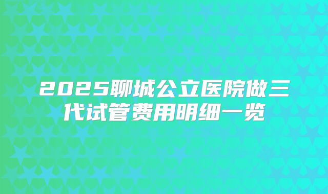 2025聊城公立医院做三代试管费用明细一览