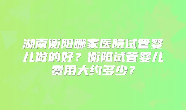 湖南衡阳哪家医院试管婴儿做的好？衡阳试管婴儿费用大约多少？