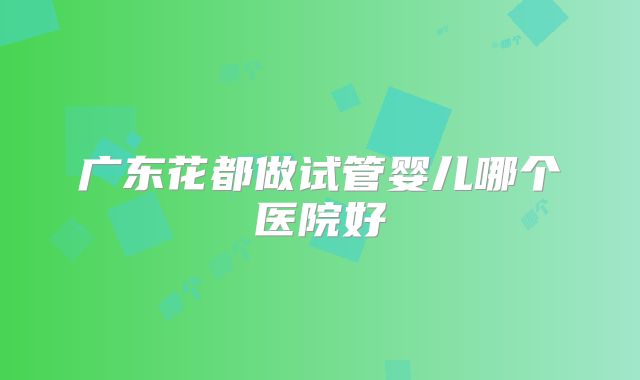 广东花都做试管婴儿哪个医院好