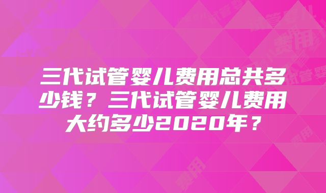 三代试管婴儿费用总共多少钱？三代试管婴儿费用大约多少2020年？