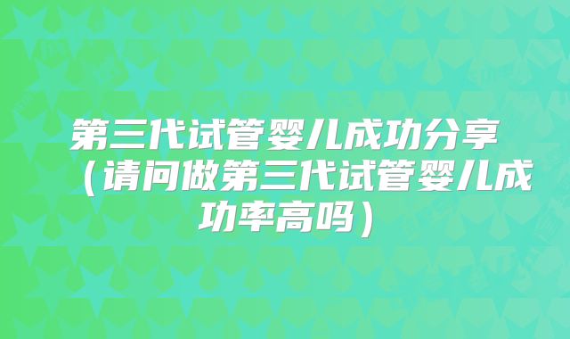 第三代试管婴儿成功分享（请问做第三代试管婴儿成功率高吗）