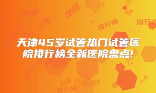 天津45岁试管热门试管医院排行榜全新医院盘点!