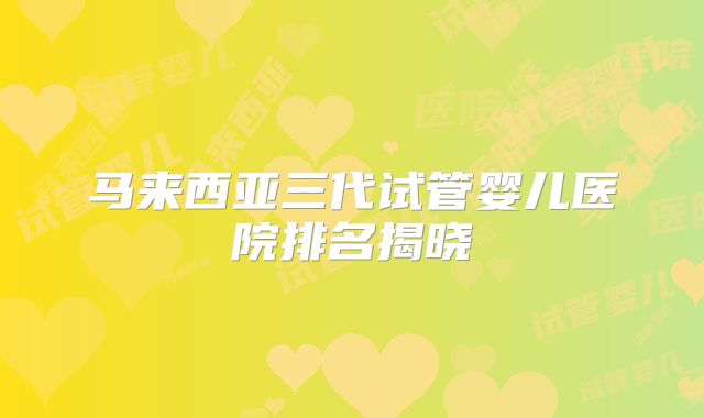 马来西亚三代试管婴儿医院排名揭晓