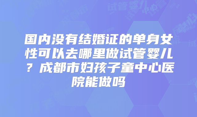 国内没有结婚证的单身女性可以去哪里做试管婴儿？成都市妇孩子童中心医院能做吗
