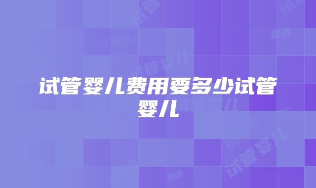 试管婴儿费用要多少试管婴儿