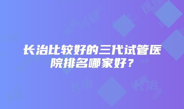 长治比较好的三代试管医院排名哪家好？