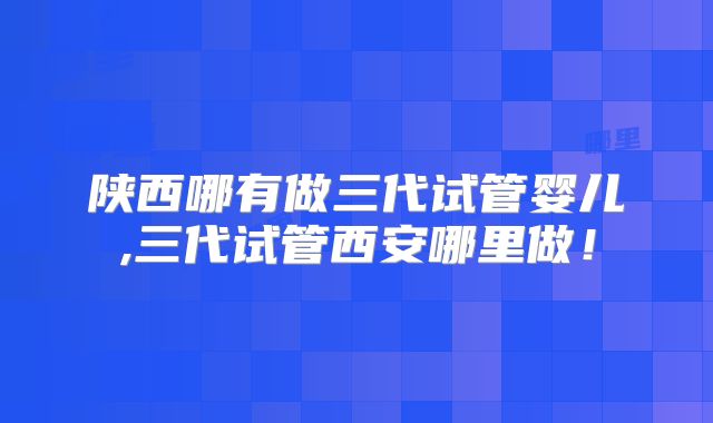 陕西哪有做三代试管婴儿,三代试管西安哪里做！
