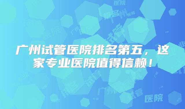 广州试管医院排名第五，这家专业医院值得信赖！