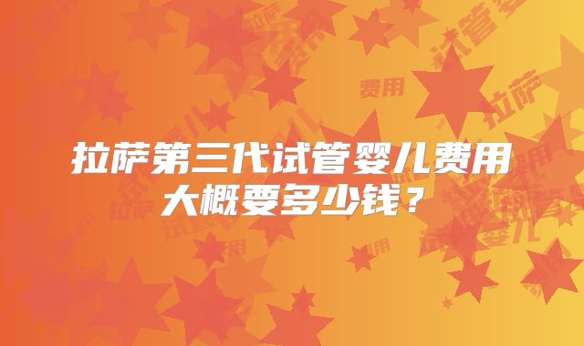 拉萨第三代试管婴儿费用大概要多少钱?