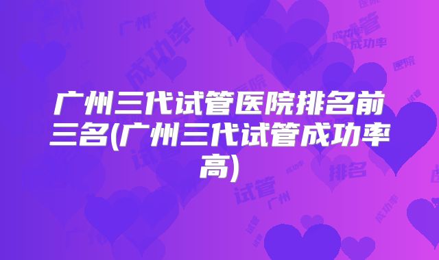 广州三代试管医院排名前三名(广州三代试管成功率高)