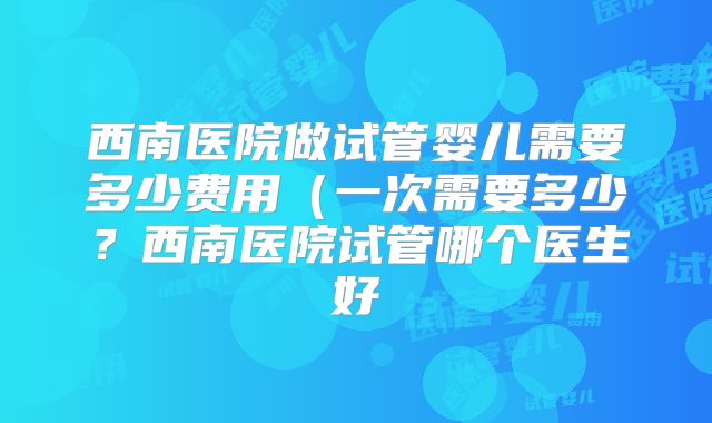 西南医院做试管婴儿需要多少费用（一次需要多少？西南医院试管哪个医生好