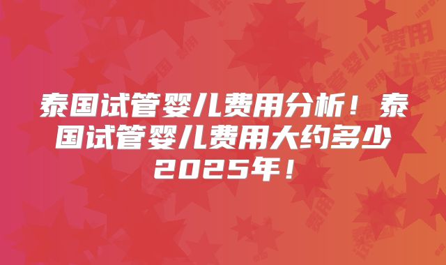 泰国试管婴儿费用分析！泰国试管婴儿费用大约多少2025年！