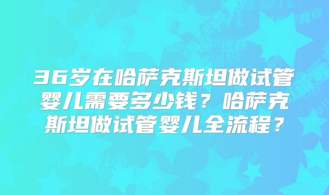 36岁在哈萨克斯坦做试管婴儿需要多少钱?哈萨克斯坦做试管婴儿全流程?