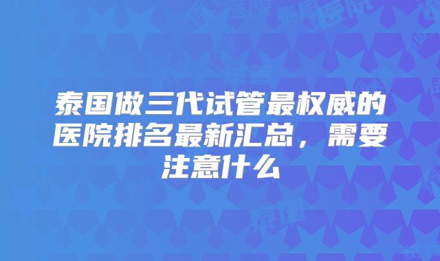 泰国做三代试管最权威的医院排名最新汇总，需要注意什么