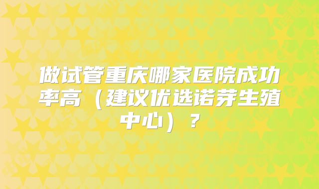 做试管重庆哪家医院成功率高（建议优选诺芽生殖中心）？