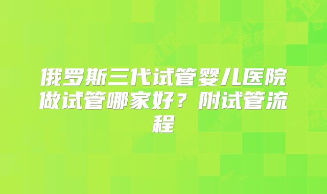俄罗斯三代试管婴儿医院做试管哪家好？附试管流程