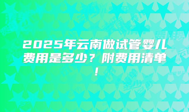 2025年云南做试管婴儿费用是多少？附费用清单！