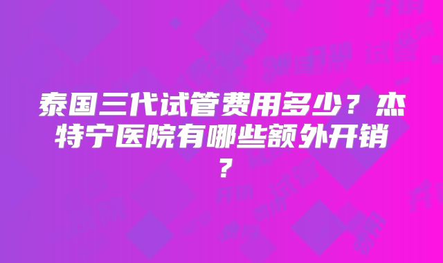 泰国三代试管费用多少？杰特宁医院有哪些额外开销？